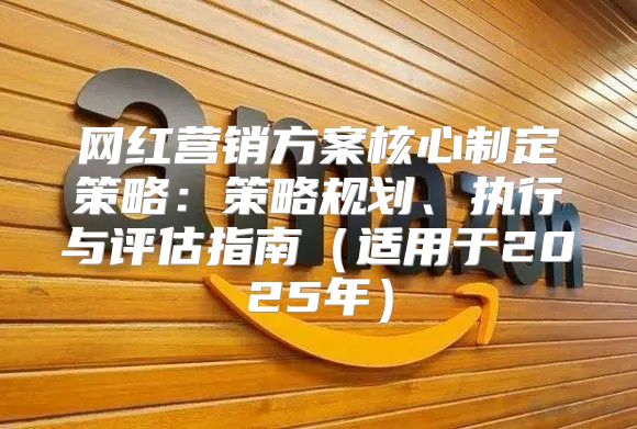 网红营销方案核心制定策略：策略规划、执行与评估指南适用于2025年