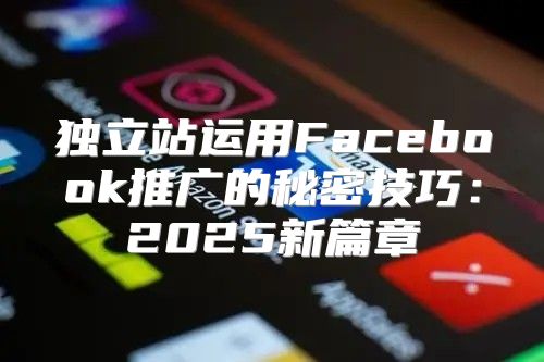 独立站运用Facebook推广的秘密技巧：2025新篇章