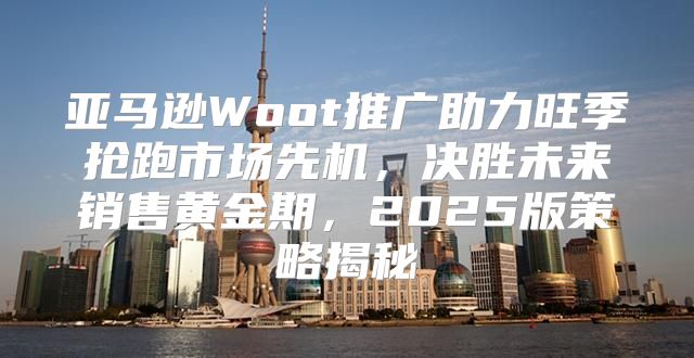 亚马逊Woot推广助力旺季抢跑市场先机，决胜未来销售黄金期，2025版策略揭秘