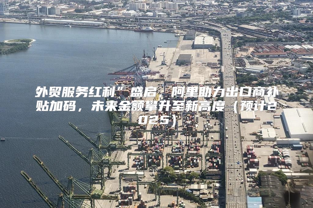 外贸服务红利”盛启，阿里助力出口商补贴加码，未来金额攀升至新高度预计2025