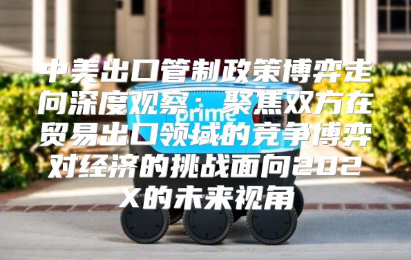 中美出口管制政策博弈走向深度观察：聚焦双方在贸易出口领域的竞争博弈对经济的挑战面向202X的未来视角