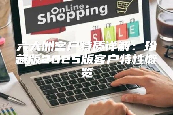 六大洲客户特质详解：珍藏版2025版客户特性概览