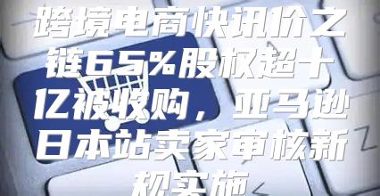 跨境电商快讯价之链65%股权超十亿被收购，亚马逊日本站卖家审核新规实施