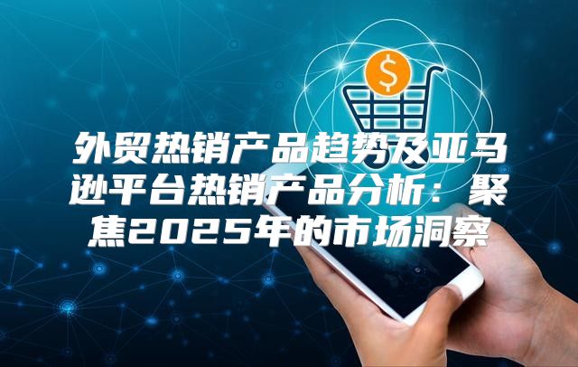 外贸热销产品趋势及亚马逊平台热销产品分析：聚焦2025年的市场洞察