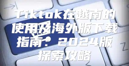 Tiktok在越南的使用及海外版下载指南：2025版探索攻略
