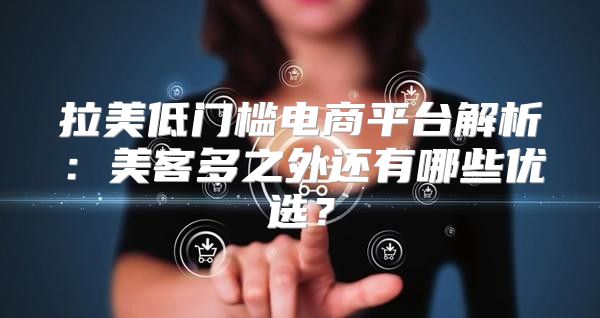 拉美低门槛电商平台解析：美客多之外还有哪些优选？