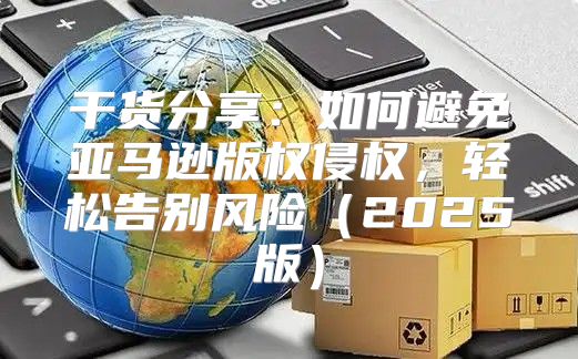 干货分享：如何避免亚马逊版权侵权，轻松告别风险2025版