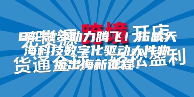B轮融资助力腾飞！拓威天海科技数字化驱动大件物流出海新征程！