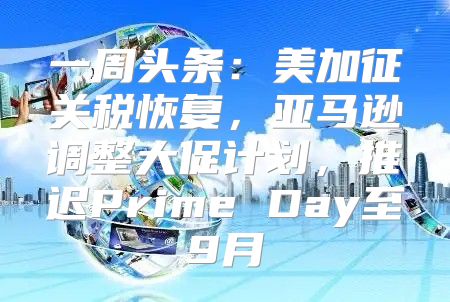 一周头条：美加征关税恢复，亚马逊调整大促计划，推迟Prime Day至9月