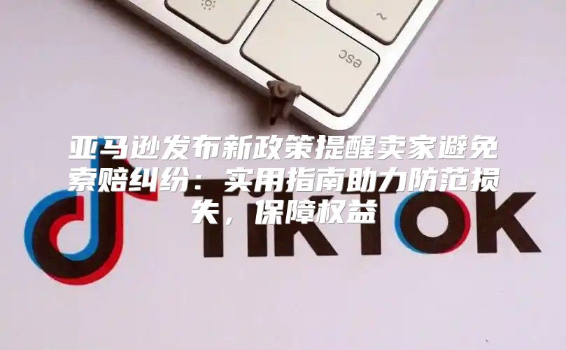 亚马逊发布新政策提醒卖家避免索赔纠纷：实用指南助力防范损失，保障权益