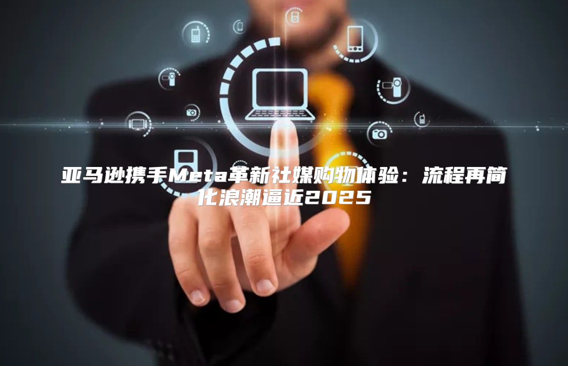 亚马逊携手Meta革新社媒购物体验：流程再简化浪潮逼近2025