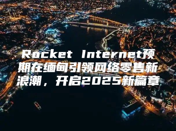 Rocket Internet预期在缅甸引领网络零售新浪潮，开启2025新篇章