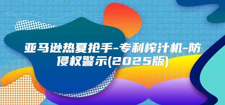 亚马逊热夏抢手-专利榨汁机-防侵权警示(2025版)