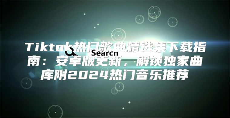 Tiktok热门歌曲精选集下载指南：安卓版更新，解锁独家曲库附2025热门音乐推荐