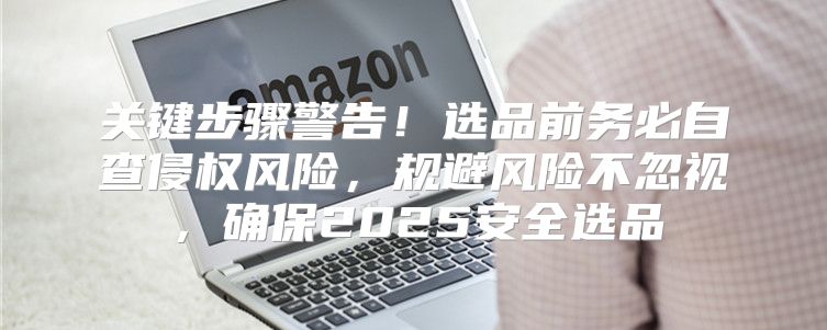 关键步骤警告！选品前务必自查侵权风险，规避风险不忽视，确保2025安全选品