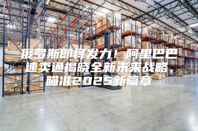 俄罗斯即将发力！阿里巴巴速卖通揭晓全新未来战略，瞄准2025新篇章