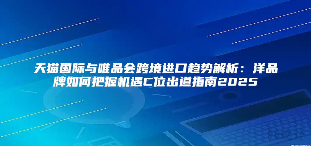 天猫国际与唯品会跨境进口趋势解析：洋品牌如何把握机遇C位出道指南2025