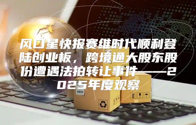 风口星快报赛维时代顺利登陆创业板，跨境通大股东股份遭遇法拍转让事件——2025年度观察