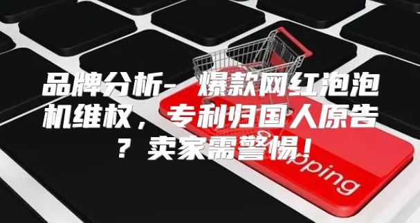 品牌分析- 爆款网红泡泡机维权，专利归国人原告？卖家需警惕！
