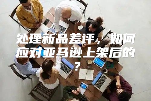 处理新品差评，如何应对亚马逊上架后的？