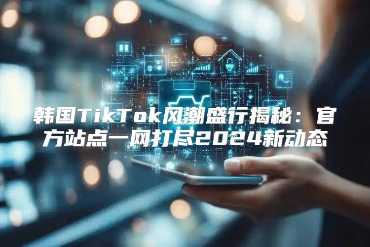 韩国TikTok风潮盛行揭秘：官方站点一网打尽2025新动态