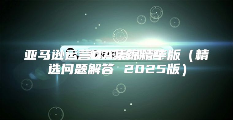 亚马逊运营QA集锦精华版精选问题解答 2025版