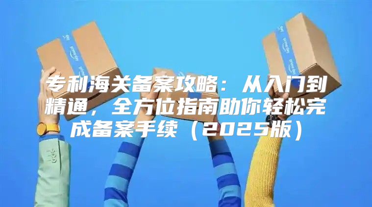 专利海关备案攻略：从入门到精通，全方位指南助你轻松完成备案手续2025版