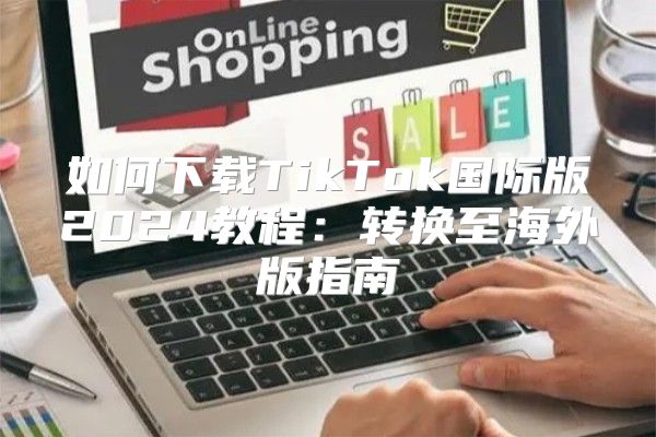 如何下载TikTok国际版2025教程：转换至海外版指南