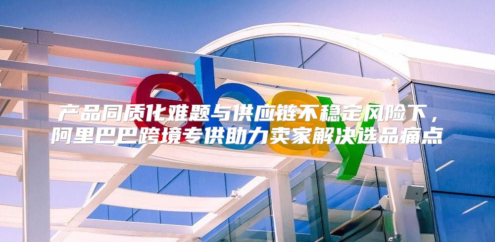 产品同质化难题与供应链不稳定风险下，阿里巴巴跨境专供助力卖家解决选品痛点