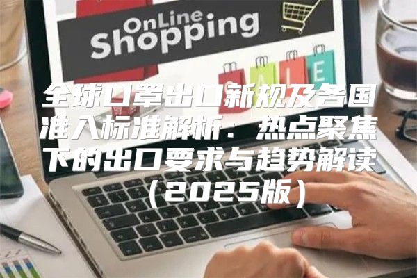 全球口罩出口新规及各国准入标准解析：热点聚焦下的出口要求与趋势解读2025版