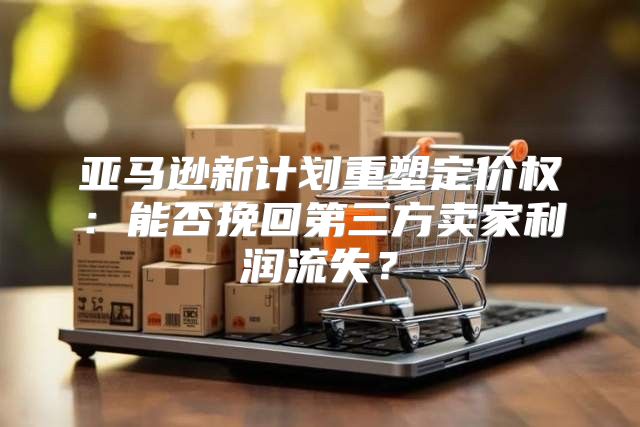 亚马逊新计划重塑定价权：能否挽回第三方卖家利润流失？