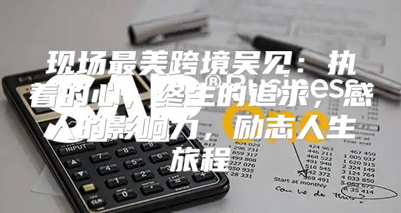 现场最美跨境吴见：执着的心，终生的追求，感人的影响力，励志人生旅程