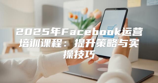 2025年Facebook运营培训课程：提升策略与实操技巧