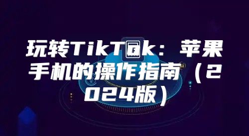 玩转TikTok：苹果手机的操作指南2025版