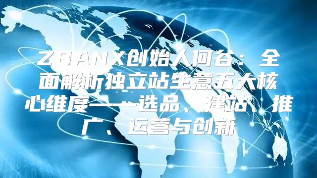 ZBANX创始人何谷：全面解析独立站生意五大核心维度——选品、建站、推广、运营与创新