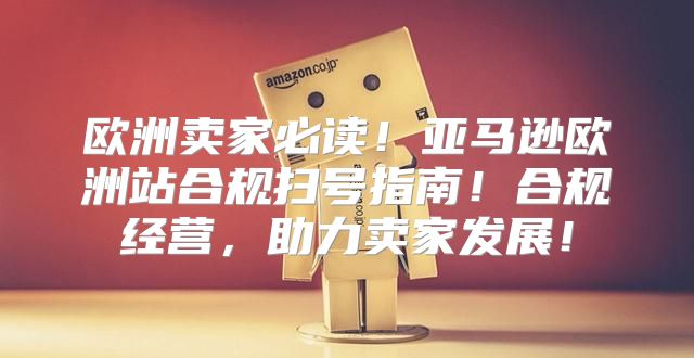 欧洲卖家必读！亚马逊欧洲站合规扫号指南！合规经营，助力卖家发展！