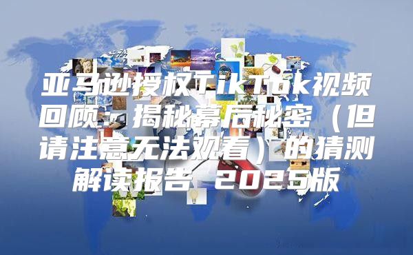 亚马逊授权TikTok视频回顾：揭秘幕后秘密但请注意无法观看的猜测解读报告 2025版