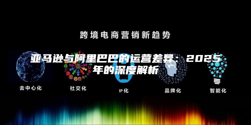 亚马逊与阿里巴巴的运营差异：2025年的深度解析