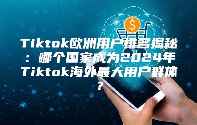 Tiktok欧洲用户排名揭秘：哪个国家成为2025年Tiktok海外最大用户群体？