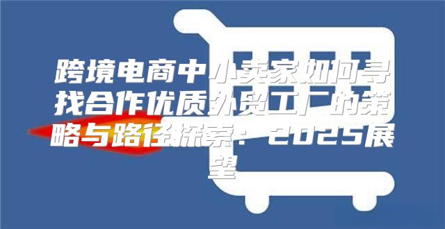 跨境电商中小卖家如何寻找合作优质外贸工厂的策略与路径探索：2025展望