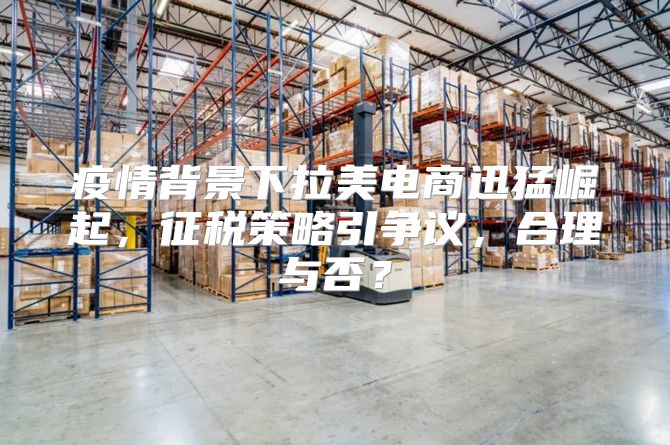 疫情背景下拉美电商迅猛崛起，征税策略引争议，合理与否？