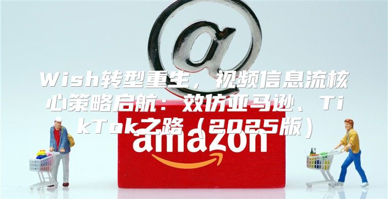 Wish转型重生，视频信息流核心策略启航：效仿亚马逊、TikTok之路2025版