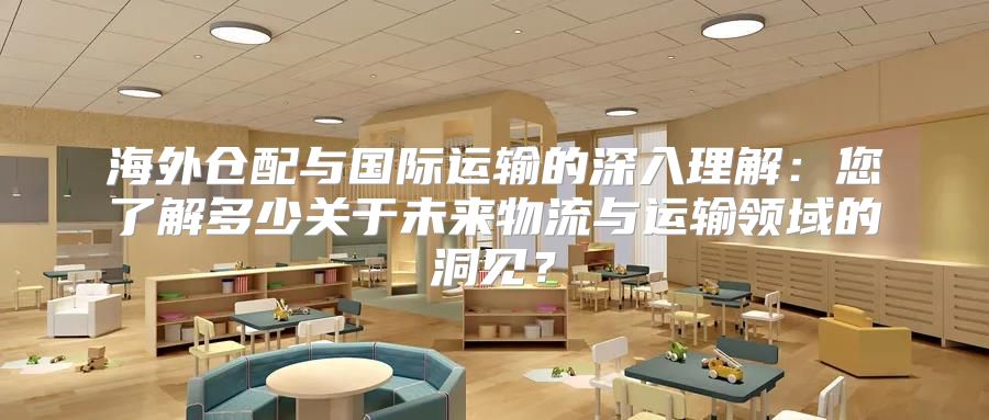 海外仓配与国际运输的深入理解：您了解多少关于未来物流与运输领域的洞见？