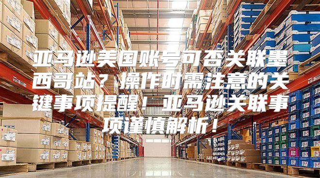 亚马逊美国账号可否关联墨西哥站？操作时需注意的关键事项提醒！亚马逊关联事项谨慎解析！