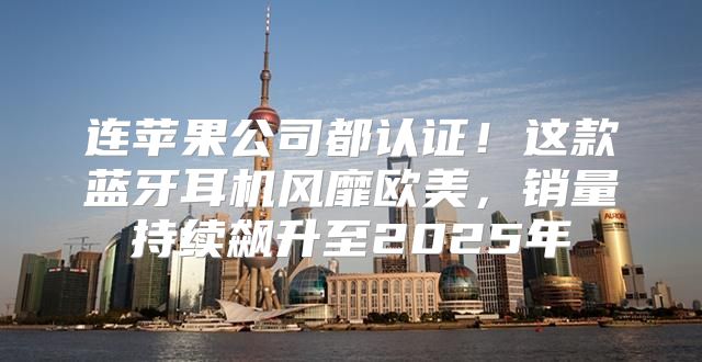 连苹果公司都认证！这款蓝牙耳机风靡欧美，销量持续飙升至2025年