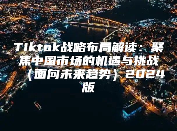 Tiktok战略布局解读：聚焦中国市场的机遇与挑战面向未来趋势2025版