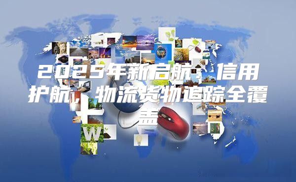 2025年新启航：信用护航，物流货物追踪全覆盖