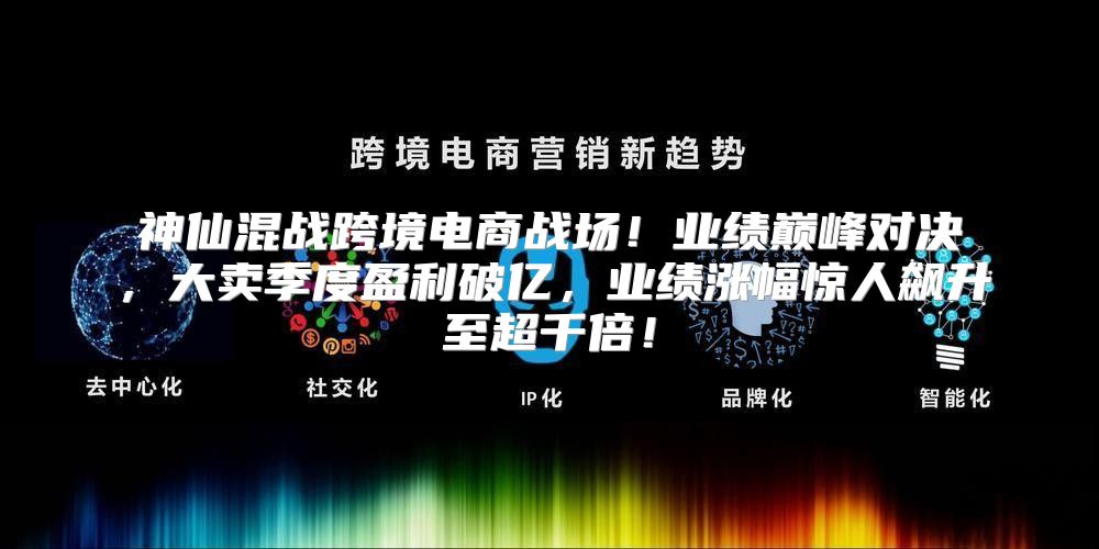 神仙混战跨境电商战场！业绩巅峰对决，大卖季度盈利破亿，业绩涨幅惊人飙升至超千倍！