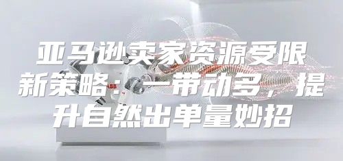 亚马逊卖家资源受限新策略：一带动多，提升自然出单量妙招