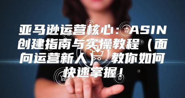 亚马逊运营核心：ASIN创建指南与实操教程面向运营新人 教你如何快速掌握！